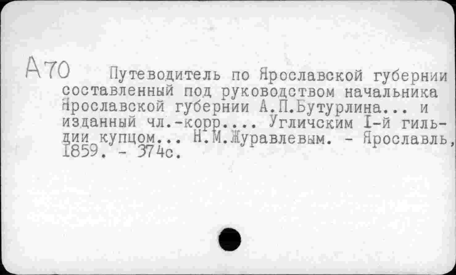 ﻿А70 Путеводитель по Ярославской губернии составленный под руководством начальника Ярославской губернии А.П.Бутурлина... и изданный чл.-корр.... Угличским 1-й гильдии купцом... Н.М.Журавлевым. - Ярославль,